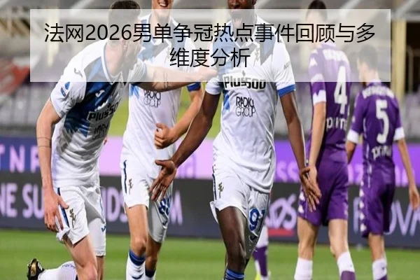 法网2026男单争冠热点事件回顾与多维度分析